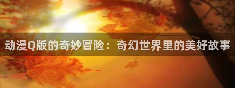 omofun动漫官方下载app：动漫Q版的奇妙冒险：奇幻世界里的美好故事