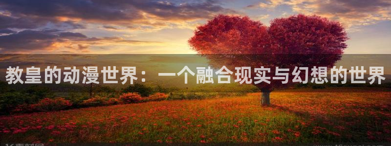 omofun安卓：教皇的动漫世界：一个融合现实与幻想的世界